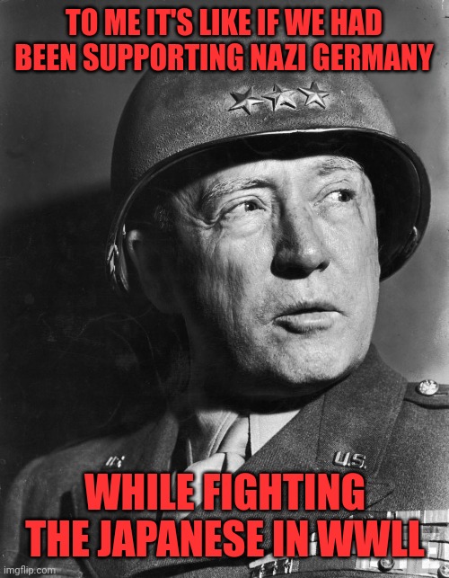 General Patton | TO ME IT'S LIKE IF WE HAD BEEN SUPPORTING NAZI GERMANY WHILE FIGHTING THE JAPANESE IN WWLL | image tagged in general patton | made w/ Imgflip meme maker