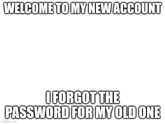 Welcome | WELCOME TO MY NEW ACCOUNT; I FORGOT THE PASSWORD FOR MY OLD ONE | image tagged in blank white template | made w/ Imgflip meme maker