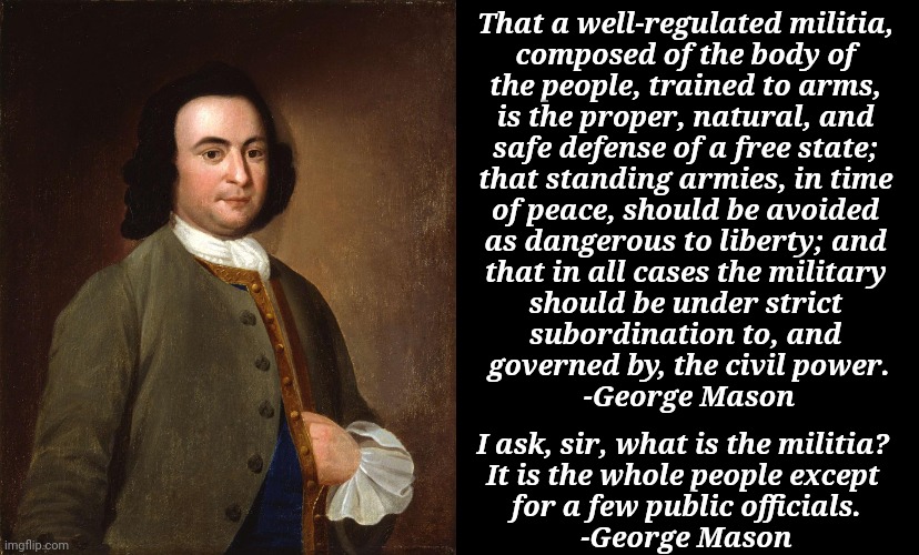 It says well-regulated. That means hit the range. | That a well-regulated militia, 
composed of the body of 
the people, trained to arms, 
is the proper, natural, and 
safe defense of a free state; 
that standing armies, in time 
of peace, should be avoided 
as dangerous to liberty; and 
that in all cases the military 
should be under strict 
subordination to, and 
governed by, the civil power.
-George Mason; I ask, sir, what is the militia? 
It is the whole people except 
for a few public officials.
-George Mason | image tagged in george mason,second amendment,bill of rights | made w/ Imgflip meme maker