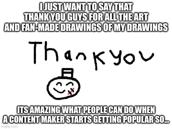 im not quitting btw |  I JUST WANT TO SAY THAT THANK YOU GUYS FOR ALL THE ART AND FAN-MADE DRAWINGS OF MY DRAWINGS; ITS AMAZING WHAT PEOPLE CAN DO WHEN A CONTENT MAKER STARTS GETTING POPULAR SO... | image tagged in blank white template,thank you,drawing,content,memes,funny | made w/ Imgflip meme maker