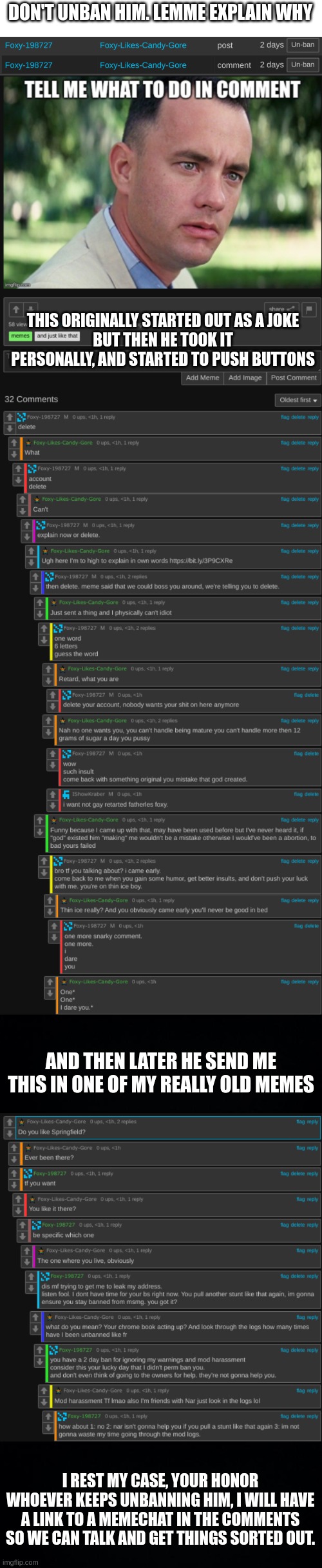 Stop unbanning him. | DON'T UNBAN HIM. LEMME EXPLAIN WHY; THIS ORIGINALLY STARTED OUT AS A JOKE
BUT THEN HE TOOK IT PERSONALLY, AND STARTED TO PUSH BUTTONS; AND THEN LATER HE SEND ME THIS IN ONE OF MY REALLY OLD MEMES; I REST MY CASE, YOUR HONOR
WHOEVER KEEPS UNBANNING HIM, I WILL HAVE A LINK TO A MEMECHAT IN THE COMMENTS SO WE CAN TALK AND GET THINGS SORTED OUT. | image tagged in black background | made w/ Imgflip meme maker