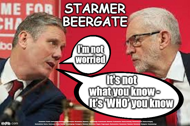 Starmer - one rule for you - different for me | STARMER
BEERGATE; I'm not
worried; It's not 
                what you know - 
                      It's 'WHO' you know; #Starmerout #Labour #JonLansman #wearecorbyn #KeirStarmer #DianeAbbott #McDonnell #cultofcorbyn #labourisdead #Momentum #labourracism #socialistsunday #nevervotelabour #socialistanyday #Antisemitism #Savile #SavileGate #Paedo #Worboys #GroomingGangs #Paedophile #BeerGate #DurhamGate #Rayner #AngelaRayner #BasicInstinct #SharonStone #BeerGate #DurhamGate #CurryGate #StarmerResign | image tagged in kier starmer jeremy corbyn,starmerout,labourisdead,cultofcorbyn,labour leadership election,beergate pizzagate currygate | made w/ Imgflip meme maker