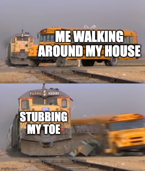 A train hitting a school bus | ME WALKING AROUND MY HOUSE; STUBBING MY TOE | image tagged in a train hitting a school bus | made w/ Imgflip meme maker