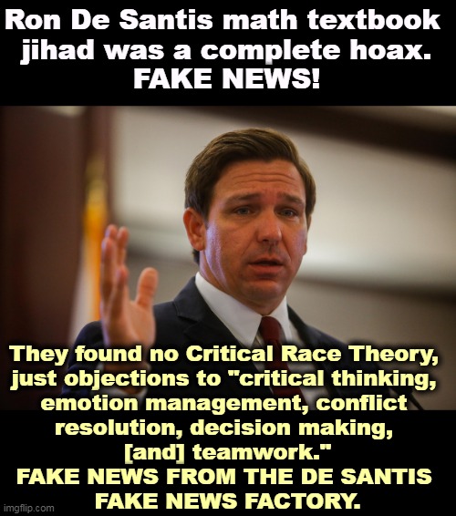 Florida Gov. Ron De Santis, trying to remember his last flipflop | Ron De Santis math textbook 
jihad was a complete hoax.
FAKE NEWS! They found no Critical Race Theory, 
just objections to "critical thinking, 
emotion management, conflict 
resolution, decision making, 
[and] teamwork."
FAKE NEWS FROM THE DE SANTIS 
FAKE NEWS FACTORY. | image tagged in florida gov ron de santis trying to remember his last flipflop,fake news,florida,governor,running,president | made w/ Imgflip meme maker