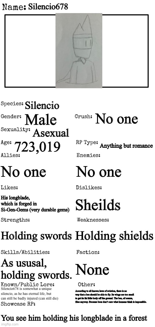My OC cuz yes |  Silencio678; Silencio; No one; Male; Asexual; 723,019; Anything but romance; No one; No one; Sheilds; His longblade, which is forged in Si-Gen-Gems (very durable gems); Holding shields; Holding swords; As ususal, holding swords. None; Silencio678 is somewhat a unique silencio, as he has eternal life, but can still be badly injured (can still die); According to all known laws of aviation, there is no way that a bee should be able to fly. Its wings are too small to get its fat little body off the ground. The bee, of course, flies anyway. Because bees don’t care what humans think is impossible. You see him holding his longblade in a forest | image tagged in new oc showcase for rp stream | made w/ Imgflip meme maker