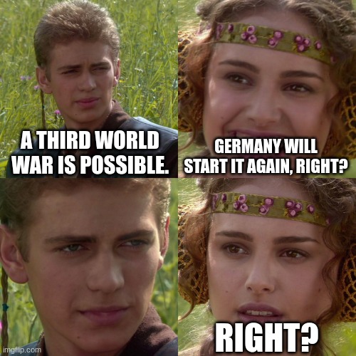 Third time's the charm. | A THIRD WORLD WAR IS POSSIBLE. GERMANY WILL START IT AGAIN, RIGHT? RIGHT? | image tagged in anakin padme 4 panel,ww3,ww2 | made w/ Imgflip meme maker