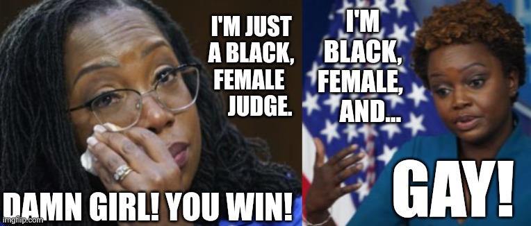 New Press Secretary Defeats Ketanji Brown Jackson In Epic Battle Of The Minorities | I'M BLACK, FEMALE,     AND... I'M JUST A BLACK, FEMALE 
    JUDGE. GAY! DAMN GIRL! YOU WIN! | image tagged in white house,press secretary,karine jean-pierre,supreme court,ketanji brown jackson | made w/ Imgflip meme maker