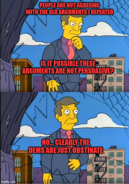 Obstinate Dems | PEOPLE ARE NOT AGREEING WITH THE OLD ARGUMENTS I REPEATED; IS IT POSSIBLE THESE ARGUMENTS ARE NOT PERSUASIVE? NO... CLEARLY THE DEMS ARE JUST OBSTINATE | image tagged in skinner out of touch,memes | made w/ Imgflip meme maker