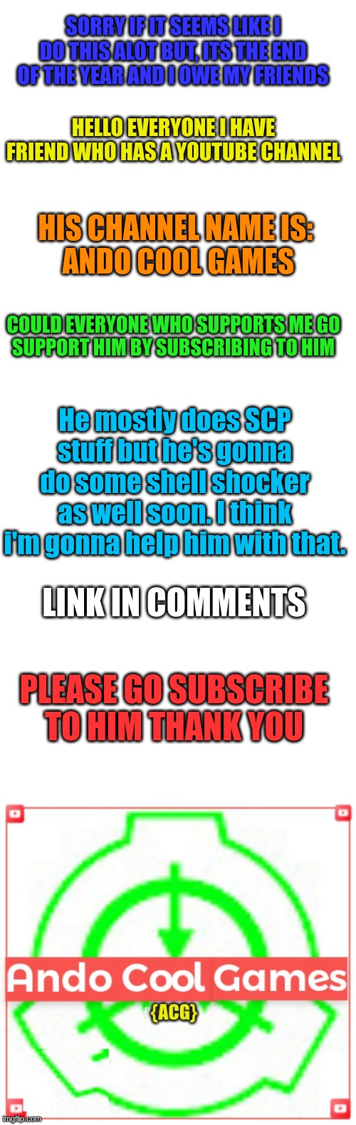 His username on here is: Brick_Astley | SORRY IF IT SEEMS LIKE I DO THIS ALOT BUT, ITS THE END OF THE YEAR AND I OWE MY FRIENDS; HELLO EVERYONE I HAVE FRIEND WHO HAS A YOUTUBE CHANNEL; HIS CHANNEL NAME IS:
 ANDO COOL GAMES; COULD EVERYONE WHO SUPPORTS ME GO
SUPPORT HIM BY SUBSCRIBING TO HIM; He mostly does SCP stuff but he's gonna do some shell shocker as well soon. I think i'm gonna help him with that. LINK IN COMMENTS; PLEASE GO SUBSCRIBE TO HIM THANK YOU | image tagged in blank white template | made w/ Imgflip meme maker