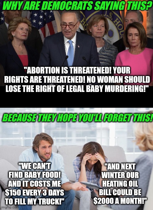 Democrats, your "arranged protests" won't work this time. People can't forget the insane inflation you've created. | WHY ARE DEMOCRATS SAYING THIS? "ABORTION IS THREATENED! YOUR RIGHTS ARE THREATENED! NO WOMAN SHOULD LOSE THE RIGHT OF LEGAL BABY MURDERING!"; BECAUSE THEY HOPE YOU'LL FORGET THIS! "WE CAN'T FIND BABY FOOD! AND IT COSTS ME $150 EVERY 3 DAYS TO FILL MY TRUCK!"; "AND NEXT WINTER OUR HEATING OIL BILL COULD BE $2000 A MONTH!" | image tagged in democrat congressmen,couples therapy,abortion,liberal hypocrisy,liberal logic,never forget | made w/ Imgflip meme maker
