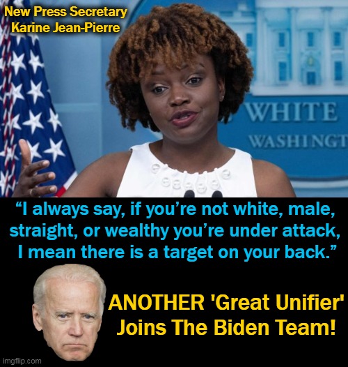 "Victimhood Mentality", a Great Outlook on Life! | New Press Secretary Karine Jean-Pierre; “I always say, if you’re not white, male, 
straight, or wealthy you’re under attack, 
I mean there is a target on your back.”; ANOTHER 'Great Unifier'
Joins The Biden Team! | image tagged in politics,democrats,whining,complaining,dividing,white man bad | made w/ Imgflip meme maker