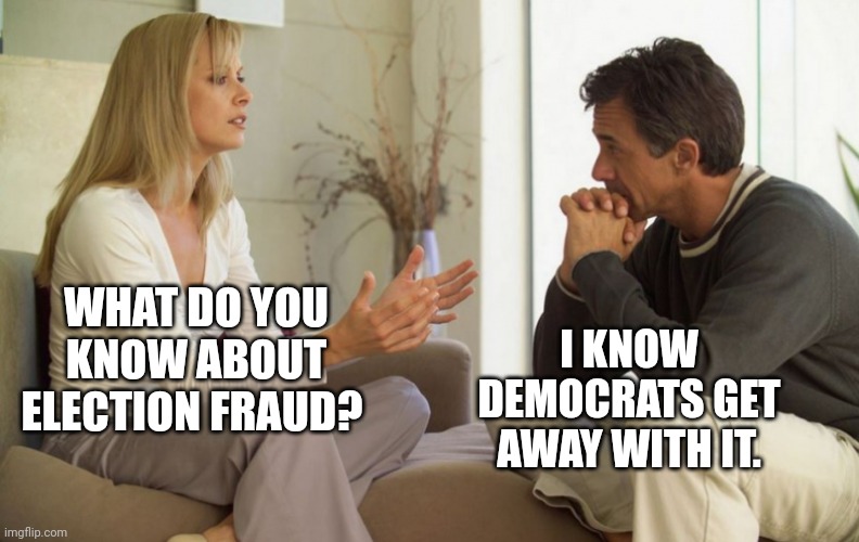 Cheating bastards. | WHAT DO YOU KNOW ABOUT ELECTION FRAUD? I KNOW DEMOCRATS GET AWAY WITH IT. | image tagged in couple talking | made w/ Imgflip meme maker