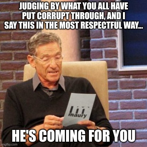 he mad | JUDGING BY WHAT YOU ALL HAVE PUT CORRUPT THROUGH, AND I SAY THIS IN THE MOST RESPECTFUL WAY... HE'S COMING FOR YOU | image tagged in memes,maury lie detector | made w/ Imgflip meme maker