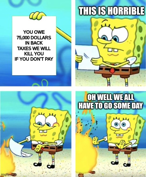 Back taxes | THIS IS HORRIBLE; YOU OWE 75,000 DOLLARS IN BACK TAXES WE WILL KILL YOU IF YOU DON'T PAY; OH WELL WE ALL HAVE TO GO SOME DAY | image tagged in spongebob burning paper | made w/ Imgflip meme maker