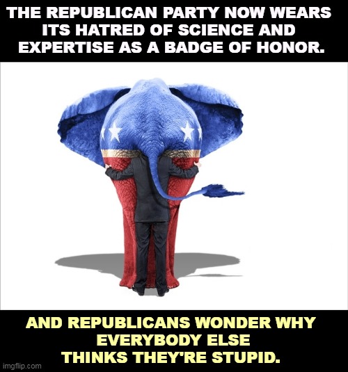 GOP Republican elephant man behind | THE REPUBLICAN PARTY NOW WEARS 
ITS HATRED OF SCIENCE AND 
EXPERTISE AS A BADGE OF HONOR. AND REPUBLICANS WONDER WHY 
EVERYBODY ELSE THINKS THEY'RE STUPID. | image tagged in gop republican elephant man behind,republicans,proud,stupidity,hate,science | made w/ Imgflip meme maker