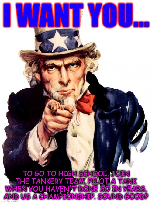 I want you... | I WANT YOU... TO GO TO HIGH SCHOOL, JOIN THE TANKERY TEAM, PILOT A TANK WHEN YOU HAVEN'T DONE SO IN YEARS, AND US A CHAMPIONSHIP. SOUND GOOD? | image tagged in memes,uncle sam | made w/ Imgflip meme maker