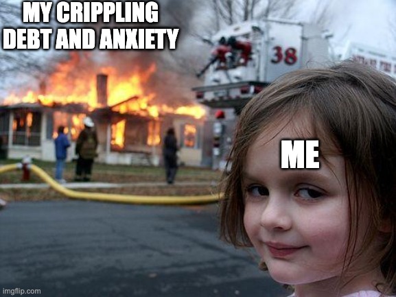 Why am I like this | MY CRIPPLING DEBT AND ANXIETY; ME | image tagged in memes,disaster girl | made w/ Imgflip meme maker