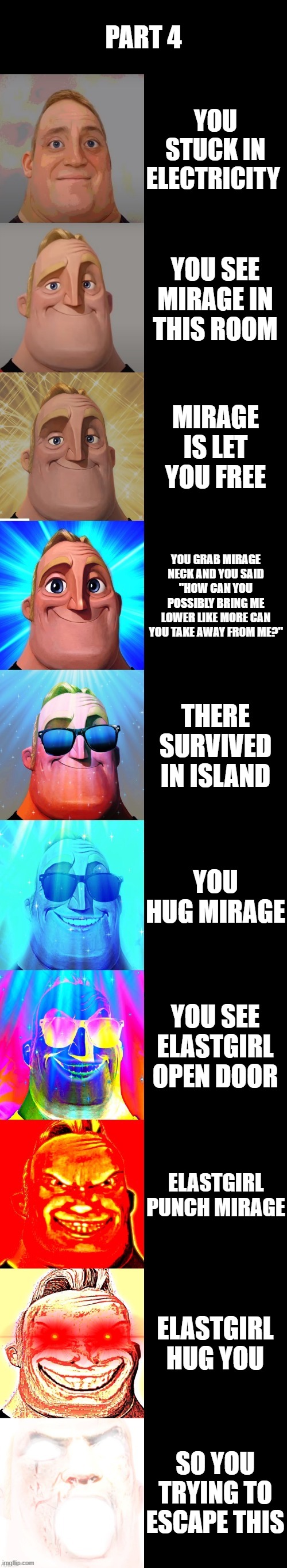 mr incredible becoming canny | PART 4; YOU STUCK IN ELECTRICITY; YOU SEE MIRAGE IN THIS ROOM; MIRAGE IS LET YOU FREE; YOU GRAB MIRAGE NECK AND YOU SAID "HOW CAN YOU POSSIBLY BRING ME LOWER LIKE MORE CAN YOU TAKE AWAY FROM ME?"; THERE SURVIVED IN ISLAND; YOU HUG MIRAGE; YOU SEE ELASTGIRL OPEN DOOR; ELASTGIRL PUNCH MIRAGE; ELASTGIRL HUG YOU; SO YOU TRYING TO ESCAPE THIS | image tagged in mr incredible becoming canny | made w/ Imgflip meme maker