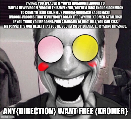 set me freeeeee | [%@#!] YOU, [PLACE]! IF YOU'RE [DUMDUM] ENOUGH TO [BUY] A NEW [VROOM-VROOM] THIS WEEKEND, YOU'RE A [BIG] ENOUGH SCHMUCK TO COME TO [BIG] BILL HELL'S [VROOM-VROOMS]! BAD [DEALS]! [VROOM-VROOMS] THAT [EVERYBODY BREAK IT DOWN!!!]! [KROMER-STEALERS]! IF YOU THINK YOU'RE GONNA FIND A BARGAIN AT [BIG] BILL, YOU CAN KISS MY [@$$]! IT'S OUR BELIEF THAT YOU'RE SUCH A [STUPID HAHA] [#@!%]ING [&!%$#]5, ANY{DIRECTION} WANT FREE {KROMER} | image tagged in freedom,help | made w/ Imgflip meme maker