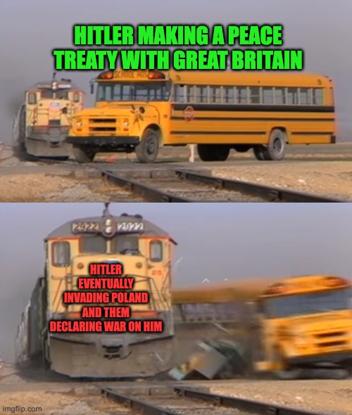 ww2 | HITLER MAKING A PEACE TREATY WITH GREAT BRITAIN; HITLER EVENTUALLY INVADING POLAND AND THEM DECLARING WAR ON HIM | image tagged in a train hitting a school bus | made w/ Imgflip meme maker