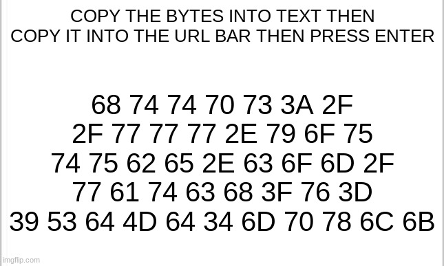 Please do it thank you | COPY THE BYTES INTO TEXT THEN COPY IT INTO THE URL BAR THEN PRESS ENTER; 68 74 74 70 73 3A 2F 2F 77 77 77 2E 79 6F 75 74 75 62 65 2E 63 6F 6D 2F 77 61 74 63 68 3F 76 3D 39 53 64 4D 64 34 6D 70 78 6C 6B | image tagged in white background | made w/ Imgflip meme maker