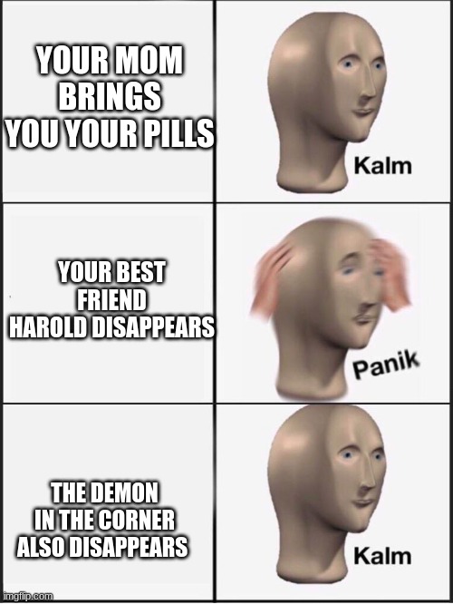 NO HAROLD | YOUR MOM BRINGS YOU YOUR PILLS; YOUR BEST FRIEND HAROLD DISAPPEARS; THE DEMON IN THE CORNER ALSO DISAPPEARS | image tagged in kalm panik calm | made w/ Imgflip meme maker