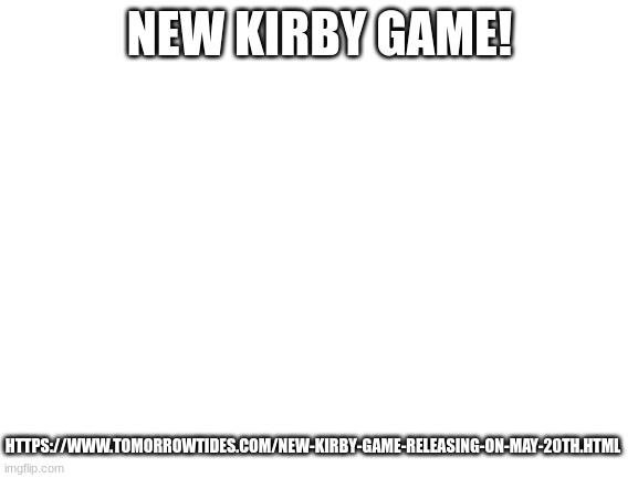 https://www.tomorrowtides.com/new-kirby-game-releasing-on-may-20th.html | HTTPS://WWW.TOMORROWTIDES.COM/NEW-KIRBY-GAME-RELEASING-ON-MAY-20TH.HTML; NEW KIRBY GAME! | image tagged in blank white template | made w/ Imgflip meme maker