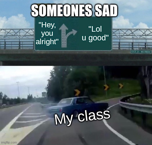 Left Exit 12 Off Ramp | SOMEONES SAD; "Hey, you alright"; "Lol u good"; My class | image tagged in memes,left exit 12 off ramp | made w/ Imgflip meme maker