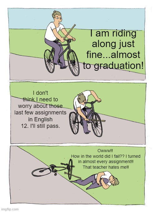 Bike Fall | I am riding along just fine...almost to graduation! I don't think I need to worry about those last few assignments in English 12. I'll still pass. Owww!! 
How in the world did I fail?? I turned in almost every assignment!! That teacher hates me!! | image tagged in memes,bike fall | made w/ Imgflip meme maker