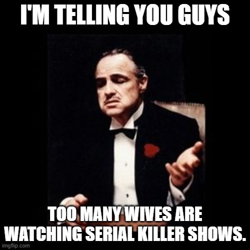 Wives and serial killers | I'M TELLING YOU GUYS; TOO MANY WIVES ARE WATCHING SERIAL KILLER SHOWS. | image tagged in god father | made w/ Imgflip meme maker