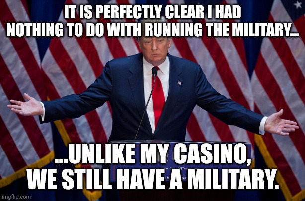 It is obvious he had nothing to do with it...General Bonespurs only runs FROM THE MILITARY. | IT IS PERFECTLY CLEAR I HAD NOTHING TO DO WITH RUNNING THE MILITARY... ...UNLIKE MY CASINO, WE STILL HAVE A MILITARY. | image tagged in donald trump | made w/ Imgflip meme maker