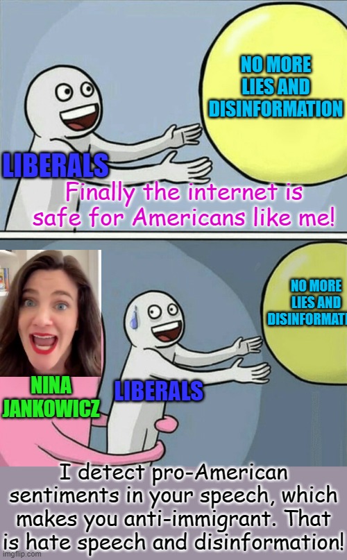 The Misinformation Governance Board will be coming for you too! | NO MORE LIES AND DISINFORMATION; LIBERALS; Finally the internet is safe for Americans like me! NO MORE LIES AND DISINFORMATION; NINA JANKOWICZ; LIBERALS; I detect pro-American sentiments in your speech, which makes you anti-immigrant. That is hate speech and disinformation! | image tagged in running away balloon,political meme,censorship,joe biden,misinformation | made w/ Imgflip meme maker