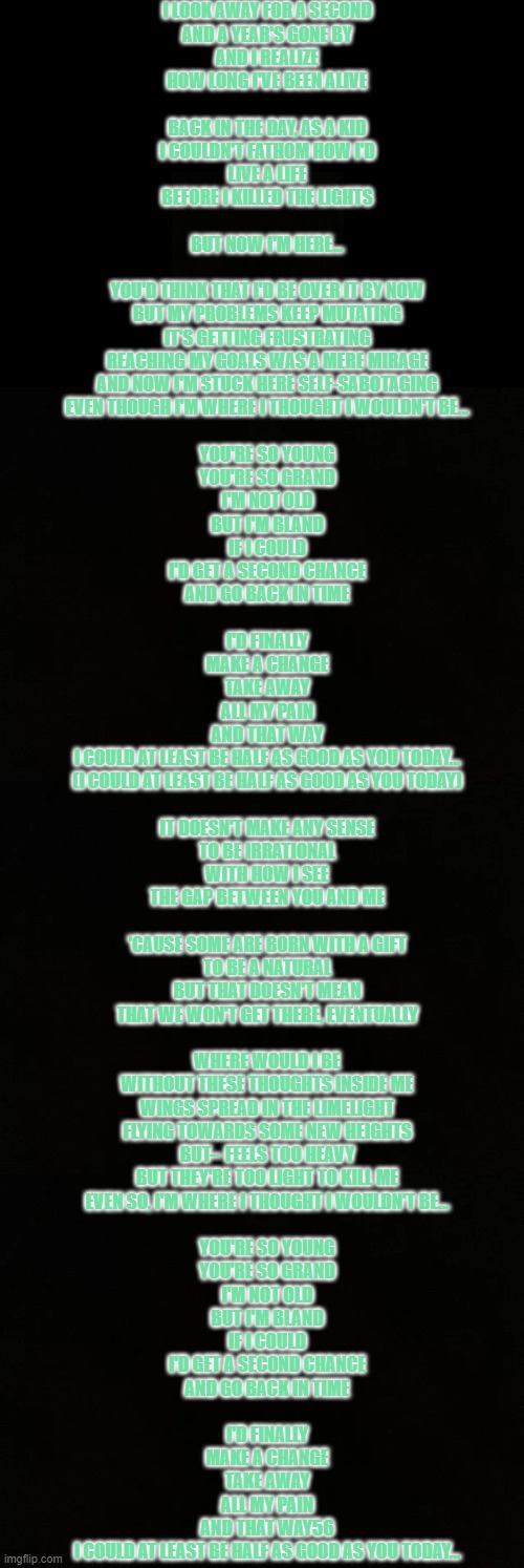 guess the song | I LOOK AWAY FOR A SECOND
AND A YEAR'S GONE BY
AND I REALIZE
HOW LONG I'VE BEEN ALIVE
 
BACK IN THE DAY, AS A KID
I COULDN'T FATHOM HOW I'D
LIVE A LIFE
BEFORE I KILLED THE LIGHTS
 
BUT NOW I'M HERE…
 
YOU'D THINK THAT I'D BE OVER IT BY NOW
BUT MY PROBLEMS KEEP MUTATING
IT'S GETTING FRUSTRATING
REACHING MY GOALS WAS A MERE MIRAGE
AND NOW I'M STUCK HERE SELF-SABOTAGING
EVEN THOUGH I'M WHERE I THOUGHT I WOULDN'T BE…
 
YOU'RE SO YOUNG
YOU'RE SO GRAND
I'M NOT OLD
BUT I'M BLAND
IF I COULD
I'D GET A SECOND CHANCE
AND GO BACK IN TIME
 
I'D FINALLY
MAKE A CHANGE
TAKE AWAY
ALL MY PAIN
AND THAT WAY
I COULD AT LEAST BE HALF AS GOOD AS YOU TODAY…
(I COULD AT LEAST BE HALF AS GOOD AS YOU TODAY)
 
IT DOESN'T MAKE ANY SENSE
TO BE IRRATIONAL
WITH HOW I SEE
THE GAP BETWEEN YOU AND ME
 
'CAUSE SOME ARE BORN WITH A GIFT
TO BE A NATURAL
BUT THAT DOESN'T MEAN
THAT WE WON'T GET THERE, EVENTUALLY
 
WHERE WOULD I BE
WITHOUT THESE THOUGHTS INSIDE ME
WINGS SPREAD IN THE LIMELIGHT
FLYING TOWARDS SOME NEW HEIGHTS
BUT-- FEELS TOO HEAVY
BUT THEY'RE TOO LIGHT TO KILL ME
EVEN SO, I'M WHERE I THOUGHT I WOULDN'T BE…
 
YOU'RE SO YOUNG
YOU'RE SO GRAND
I'M NOT OLD
BUT I'M BLAND
IF I COULD
I'D GET A SECOND CHANCE
AND GO BACK IN TIME
 
I'D FINALLY
MAKE A CHANGE
TAKE AWAY
ALL MY PAIN
AND THAT WAY56
I COULD AT LEAST BE HALF AS GOOD AS YOU TODAY… | image tagged in blank black | made w/ Imgflip meme maker
