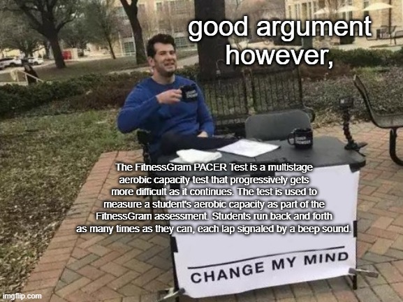 Change My Mind | good argument
however, The FitnessGram PACER Test is a multistage aerobic capacity test that progressively gets more difficult as it continues. The test is used to measure a student's aerobic capacity as part of the FitnessGram assessment. Students run back and forth as many times as they can, each lap signaled by a beep sound. | image tagged in memes,change my mind | made w/ Imgflip meme maker