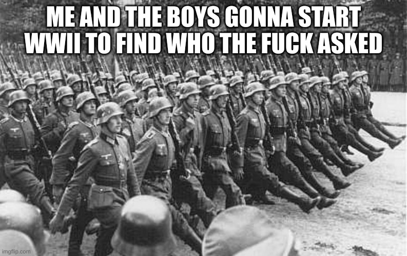 German Soldiers Marching | ME AND THE BOYS GONNA START WWII TO FIND WHO THE FUCK ASKED | image tagged in german soldiers marching | made w/ Imgflip meme maker