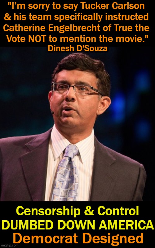 Democrats' Disinformation Governance Board | "I’m sorry to say Tucker Carlson 
& his team specifically instructed 
Catherine Engelbrecht of True the 
Vote NOT to mention the movie."; Dinesh D'Souza; Censorship & Control
DUMBED DOWN AMERICA; Democrat Designed | image tagged in politics,democrats,true the vote,election fraud,censored truth,dinesh d'souza | made w/ Imgflip meme maker