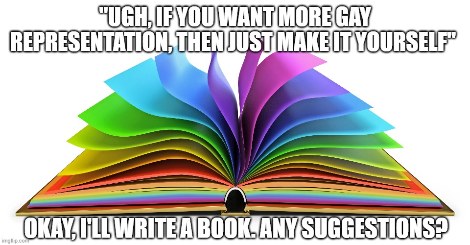 Suggestions? Questions? Comments? | "UGH, IF YOU WANT MORE GAY REPRESENTATION, THEN JUST MAKE IT YOURSELF"; OKAY, I'LL WRITE A BOOK. ANY SUGGESTIONS? | image tagged in lgbtqia,hella gay,help pls,pride | made w/ Imgflip meme maker