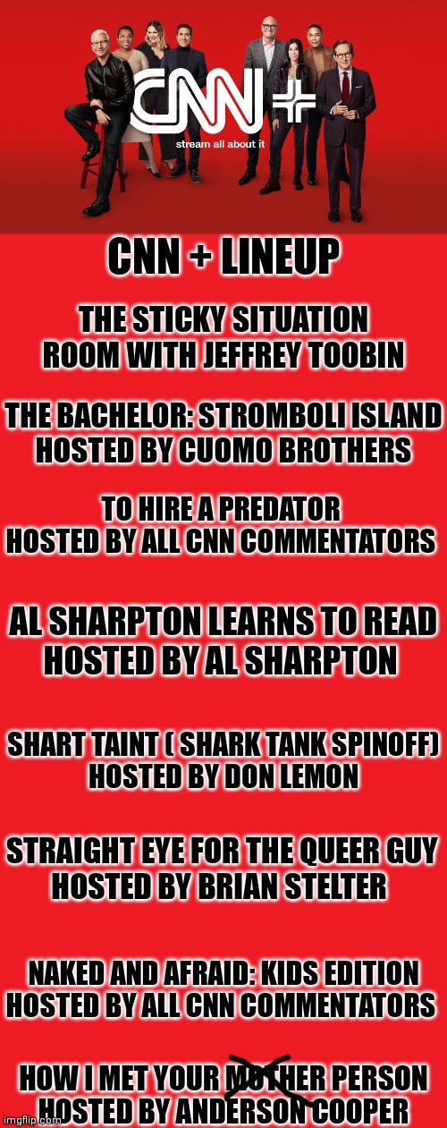 CNN + shows were sure to be a hit | CNN + LINEUP; THE STICKY SITUATION ROOM WITH JEFFREY TOOBIN; THE BACHELOR: STROMBOLI ISLAND
HOSTED BY CUOMO BROTHERS; TO HIRE A PREDATOR 
HOSTED BY ALL CNN COMMENTATORS; AL SHARPTON LEARNS TO READ
HOSTED BY AL SHARPTON; SHART TAINT ( SHARK TANK SPINOFF)
HOSTED BY DON LEMON; STRAIGHT EYE FOR THE QUEER GUY
HOSTED BY BRIAN STELTER; NAKED AND AFRAID: KIDS EDITION
HOSTED BY ALL CNN COMMENTATORS; HOW I MET YOUR MOTHER PERSON
HOSTED BY ANDERSON COOPER | image tagged in cnn fake news,cnn sucks,mainstream media | made w/ Imgflip meme maker