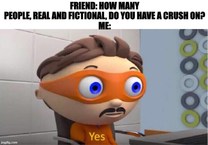 Protegent Yes | FRIEND: HOW MANY PEOPLE, REAL AND FICTIONAL, DO YOU HAVE A CRUSH ON?
ME: | image tagged in protegent yes | made w/ Imgflip meme maker