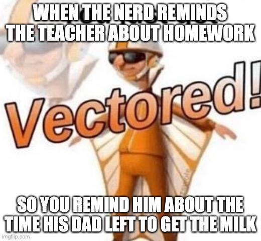 homework | WHEN THE NERD REMINDS THE TEACHER ABOUT HOMEWORK; SO YOU REMIND HIM ABOUT THE TIME HIS DAD LEFT TO GET THE MILK | image tagged in you just got vectored | made w/ Imgflip meme maker