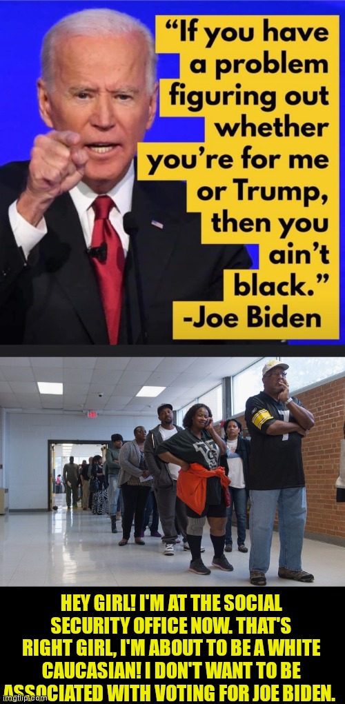 Thousands of African Americans flock to SSA to change identity | HEY GIRL! I'M AT THE SOCIAL SECURITY OFFICE NOW. THAT'S RIGHT GIRL, I'M ABOUT TO BE A WHITE CAUCASIAN! I DON'T WANT TO BE ASSOCIATED WITH VOTING FOR JOE BIDEN. | image tagged in joe biden,black lives matter,all black | made w/ Imgflip meme maker