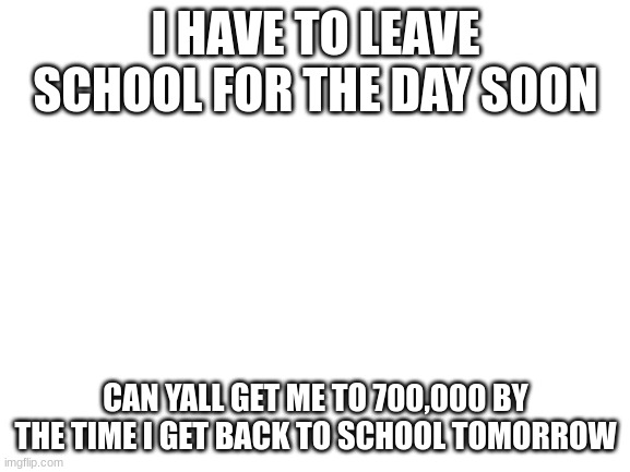 plz help the cause | I HAVE TO LEAVE SCHOOL FOR THE DAY SOON; CAN YALL GET ME TO 700,000 BY THE TIME I GET BACK TO SCHOOL TOMORROW | image tagged in blank white template | made w/ Imgflip meme maker