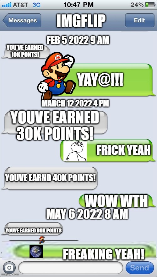 Texting Template | IMGFLIP; FEB 5 2022 9 AM; YOU'VE EARNED 10K PONTS! YAY@!!! MARCH 12 2022 4 PM; YOUVE EARNED 30K POINTS! FRICK YEAH; YOUVE EARND 40K POINTS! WOW WTH; MAY 6 2022 8 AM; YOUVE EARNED 80K POINTS; FREAKING YEAH! | image tagged in texting template | made w/ Imgflip meme maker
