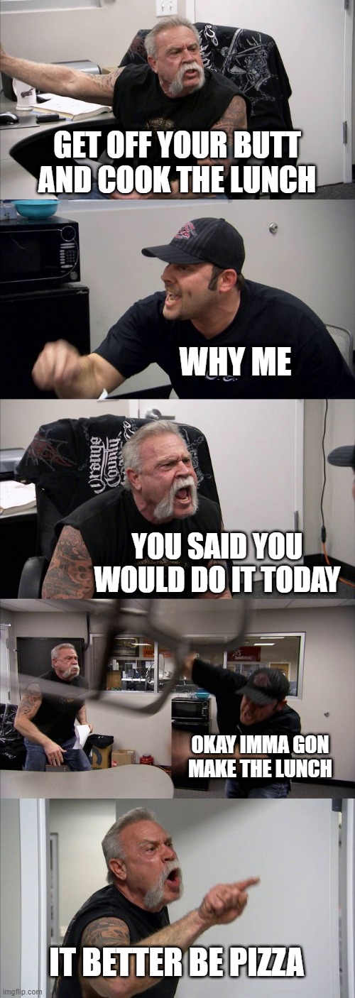 American Chopper Argument | GET OFF YOUR BUTT AND COOK THE LUNCH; WHY ME; YOU SAID YOU WOULD DO IT TODAY; OKAY IMMA GON MAKE THE LUNCH; IT BETTER BE PIZZA | image tagged in memes,american chopper argument | made w/ Imgflip meme maker