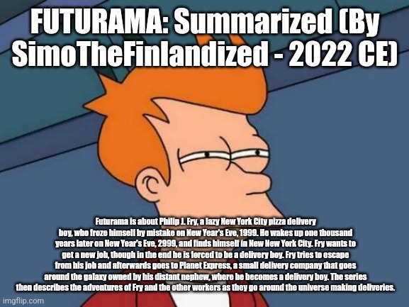 FUTURAMA: Summarized (By SimoTheFinlandized - 2022 CE) | FUTURAMA: Summarized (By SimoTheFinlandized - 2022 CE); Futurama is about Philip J. Fry, a lazy New York City pizza delivery boy, who froze himself by mistake on New Year's Eve, 1999. He wakes up one thousand years later on New Year's Eve, 2999, and finds himself in New New York City. Fry wants to get a new job, though in the end he is forced to be a delivery boy. Fry tries to escape from his job and afterwards goes to Planet Express, a small delivery company that goes around the galaxy owned by his distant nephew, where he becomes a delivery boy. The series then describes the adventures of Fry and the other workers as they go around the universe making deliveries. | image tagged in memes,futurama,summarized,simothefinlandized,science fiction,sitcom | made w/ Imgflip meme maker