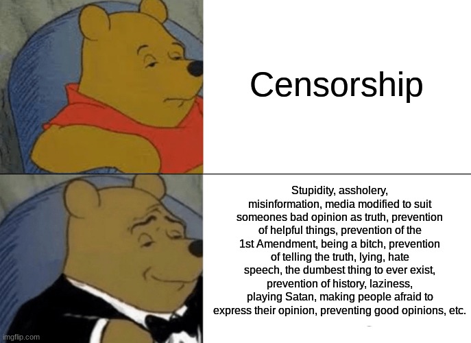 Censorship is the worst thing to have come into this world | Censorship; Stupidity, assholery, misinformation, media modified to suit someones bad opinion as truth, prevention of helpful things, prevention of the 1st Amendment, being a bitch, prevention of telling the truth, lying, hate speech, the dumbest thing to ever exist, prevention of history, laziness, playing Satan, making people afraid to express their opinion, preventing good opinions, etc. | image tagged in memes,tuxedo winnie the pooh,censorship | made w/ Imgflip meme maker