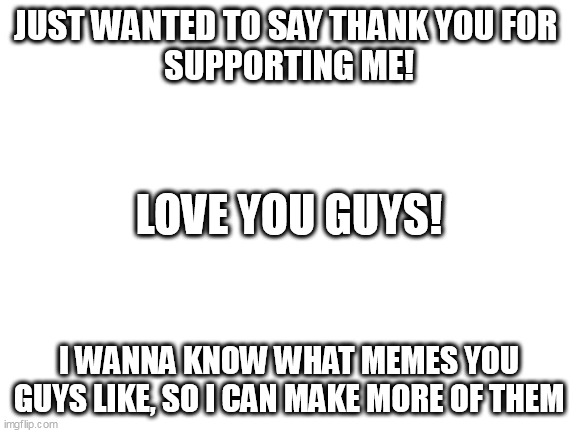 i've never upvote begged either B) |  JUST WANTED TO SAY THANK YOU FOR 
SUPPORTING ME! LOVE YOU GUYS! I WANNA KNOW WHAT MEMES YOU GUYS LIKE, SO I CAN MAKE MORE OF THEM | image tagged in blank white template,thank you | made w/ Imgflip meme maker