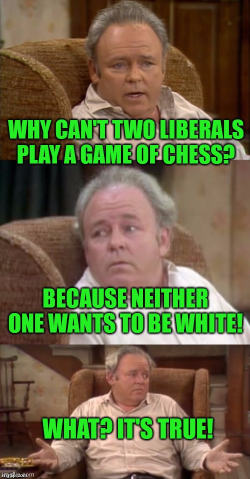 Bad Pun Archie Bunker | WHY CAN'T TWO LIBERALS PLAY A GAME OF CHESS? BECAUSE NEITHER ONE WANTS TO BE WHITE! WHAT? IT'S TRUE! | image tagged in bad pun archie bunker | made w/ Imgflip meme maker