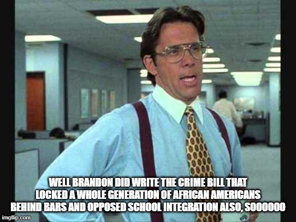 Lundberg | WELL BRANDON DID WRITE THE CRIME BILL THAT LOCKED A WHOLE GENERATION OF AFRICAN AMERICANS BEHIND BARS AND OPPOSED SCHOOL INTEGRATION ALSO, S | image tagged in lundberg | made w/ Imgflip meme maker