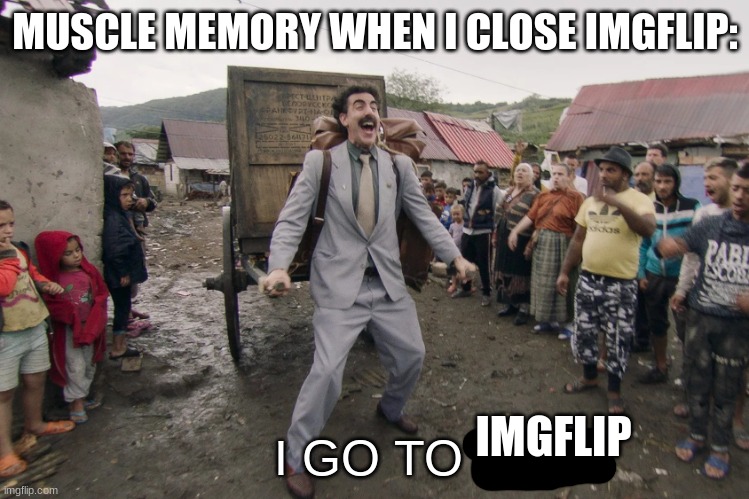 Borat i go to america | MUSCLE MEMORY WHEN I CLOSE IMGFLIP:; I GO TO; IMGFLIP | image tagged in borat i go to america | made w/ Imgflip meme maker